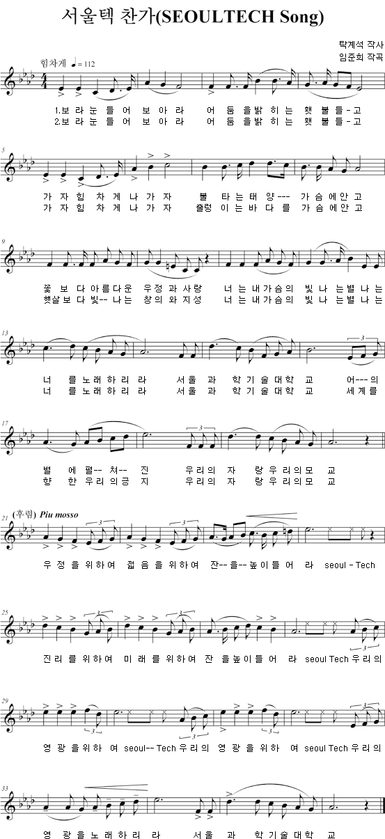 서울텍 찬가(SEOULTECH Song) 탁계석 작사 임준희 작곡 1. 보라눈들어 보아라 어둠을 밝히는 횃불들 - 고 가자 힘차게 나가자 불타는 태양 --- 가슴에 안고 꽃 보다 아름다운 우정과 사랑 너는 내 가슴의 빛나는 별 나는 너를 노래하리라 서울과학기술대학교 어---의 별 에 펼 -- 쳐-- 진 우리의 자 랑 우리의 모 교 우정을 위하여 젊음을 위하여 잔--을 높이들어라 seoul= Tech 진리를 위하여 미래를 위하여 잔을 높이들어라 seoul tech 우리의 영광을 위하여 seoul--Tech 우리의 영광을 위하여 seoul Tech 우리의 영광을 노래하리라 서울과학기술대학교 2.보라 눈들어 보아라 어둠을 밝히는 횃불을 들-고 가자 힘차게 나가자 출렁이는 바다를 가슴에 안고 햇살 보다 빛--나는 창의와 지성 너는 내가슴의 빛나는 별 나는 너를 노래하리라 서울과학기술대학교 세계를 향한 우리의 긍지 우리의 자랑은 우리의 모교